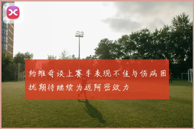约维奇谈上赛季表现不佳与伤病困扰期待继续为迈阿密效力