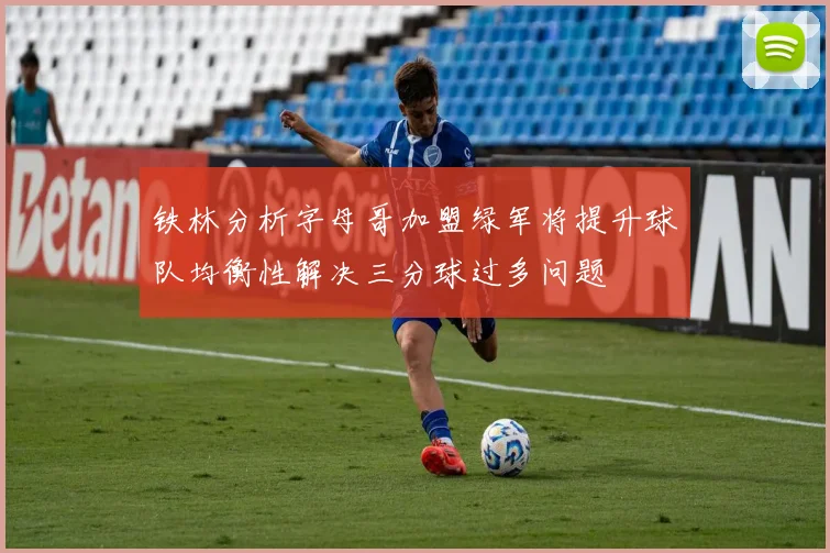 铁林分析字母哥加盟绿军将提升球队均衡性解决三分球过多问题