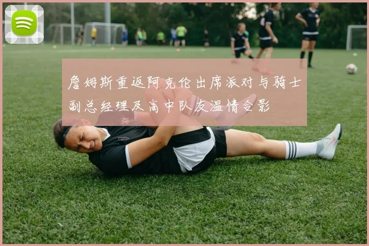 詹姆斯重返阿克伦出席派对与骑士副总经理及高中队友温情合影