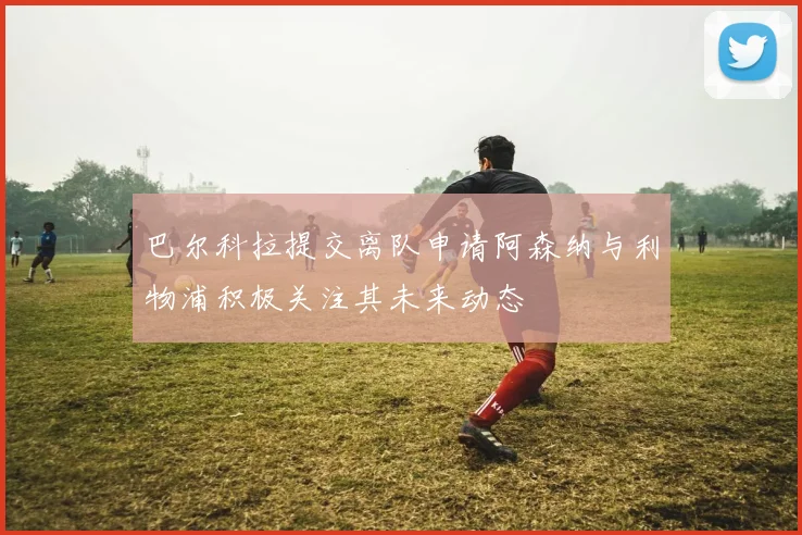 巴尔科拉提交离队申请阿森纳与利物浦积极关注其未来动态