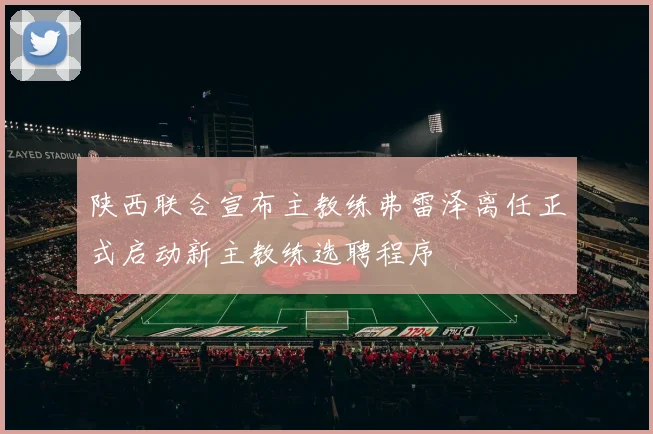 陕西联合宣布主教练弗雷泽离任正式启动新主教练选聘程序