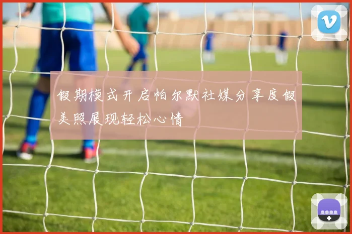 假期模式开启帕尔默社媒分享度假美照展现轻松心情