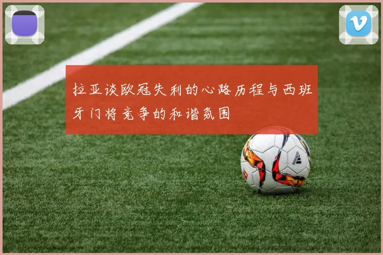 拉亚谈欧冠失利的心路历程与西班牙门将竞争的和谐氛围