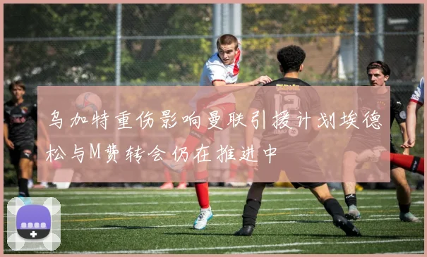 乌加特重伤影响曼联引援计划埃德松与M费转会仍在推进中
