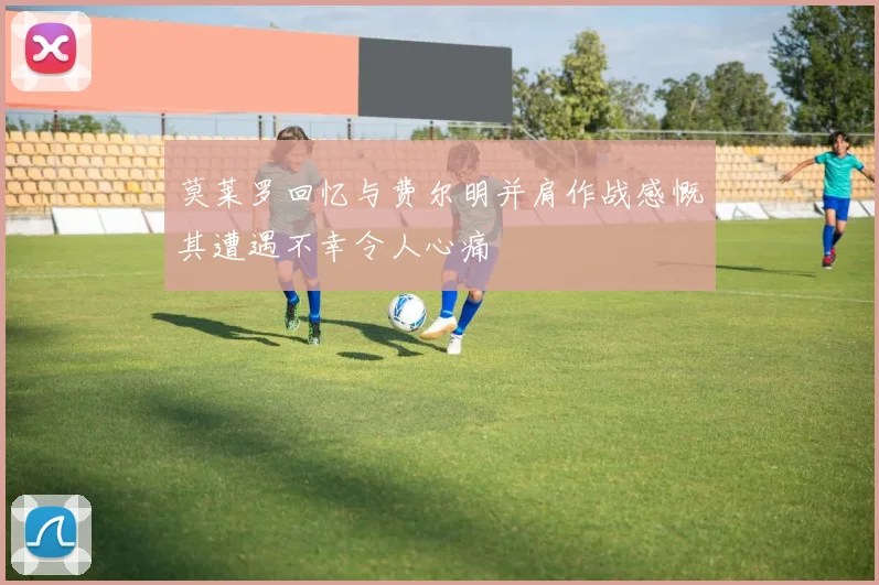 莫莱罗回忆与费尔明并肩作战感慨其遭遇不幸令人心痛