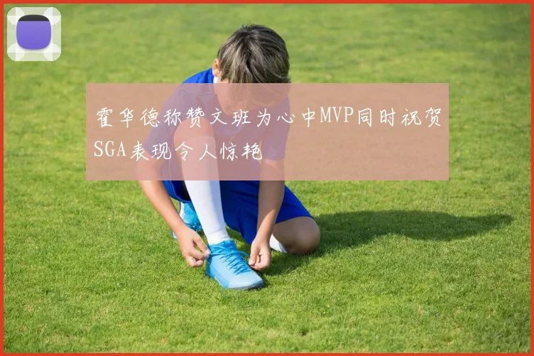 霍华德称赞文班为心中MVP同时祝贺SGA表现令人惊艳