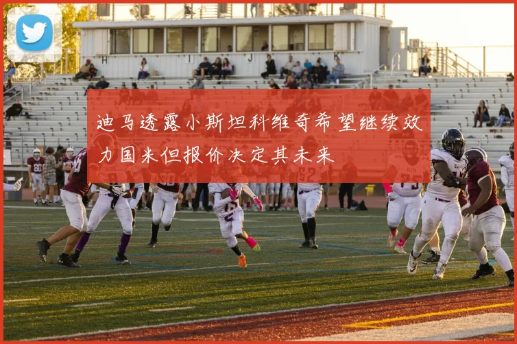 迪马透露小斯坦科维奇希望继续效力国米但报价决定其未来
