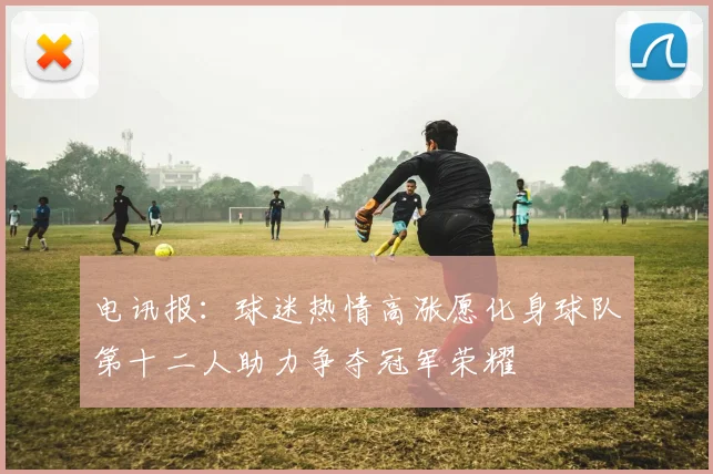 电讯报：球迷热情高涨愿化身球队第十二人助力争夺冠军荣耀