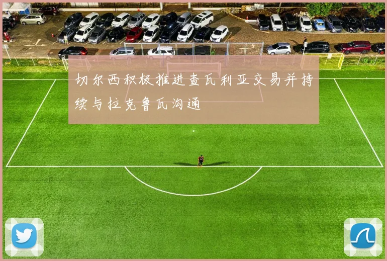 切尔西积极推进查瓦利亚交易并持续与拉克鲁瓦沟通