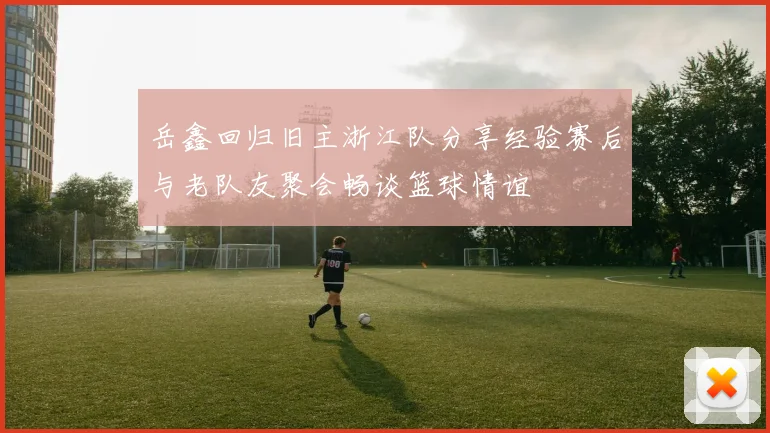 岳鑫回归旧主浙江队分享经验赛后与老队友聚会畅谈篮球情谊