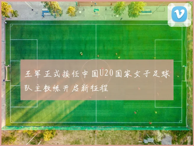 王军正式接任中国U20国家女子足球队主教练开启新征程