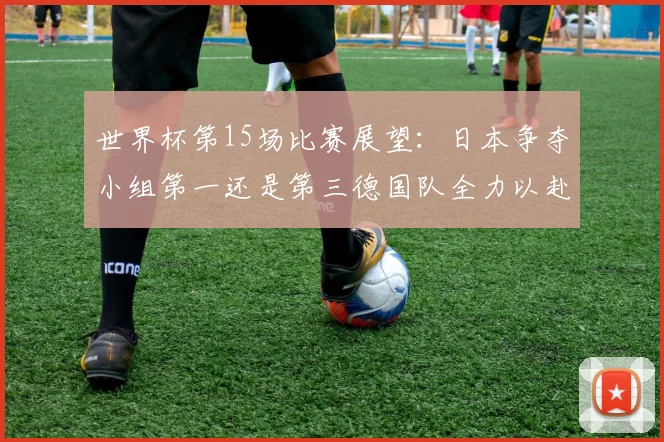 世界杯第15场比赛展望：日本争夺小组第一还是第三德国队全力以赴不轻言放水