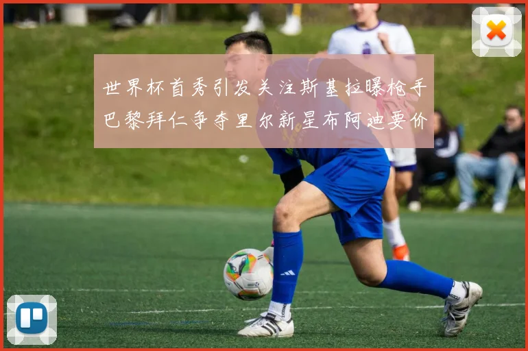 世界杯首秀引发关注斯基拉曝枪手巴黎拜仁争夺里尔新星布阿迪要价7000万欧