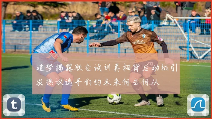 追梦揭露联合试训真相背后动机引发热议选手们的未来何去何从