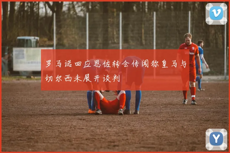 罗马诺回应恩佐转会传闻称皇马与切尔西未展开谈判