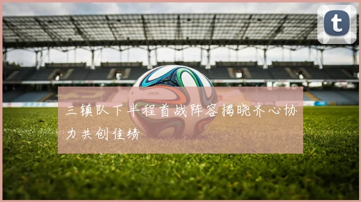 三镇队下半程首战阵容揭晓齐心协力共创佳绩