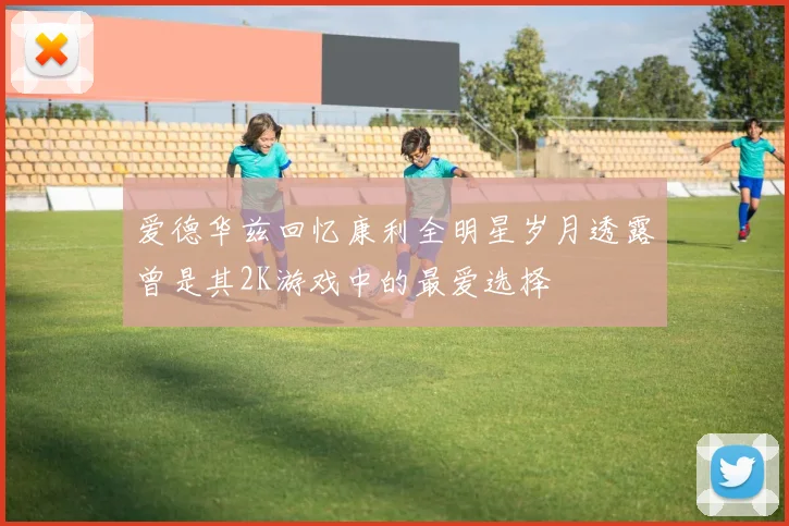 爱德华兹回忆康利全明星岁月透露曾是其2K游戏中的最爱选择