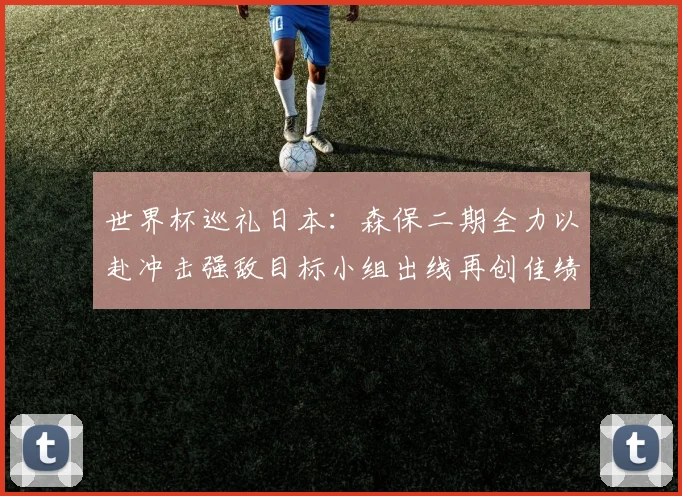 世界杯巡礼日本：森保二期全力以赴冲击强敌目标小组出线再创佳绩