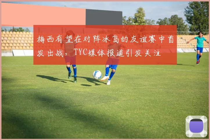 梅西有望在对阵冰岛的友谊赛中首发出战，TYC媒体报道引发关注
