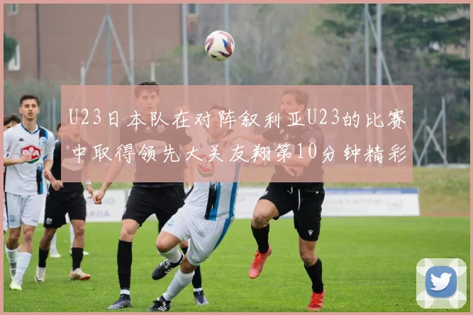 U23日本队在对阵叙利亚U23的比赛中取得领先大关友翔第10分钟精彩进球