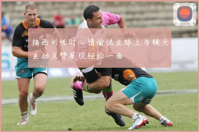 梅西训练时心情愉悦坐球上与镜头互动点赞展现轻松一面