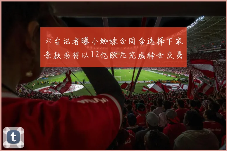 六台记者曝小蜘蛛合同含选择下家条款或将以12亿欧元完成转会交易