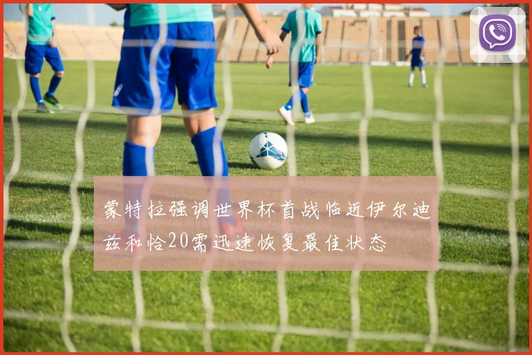 蒙特拉强调世界杯首战临近伊尔迪兹和恰20需迅速恢复最佳状态