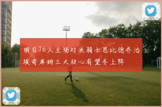 明日76人主场对决骑士恩比德乔治埃奇库姆三大核心有望齐上阵