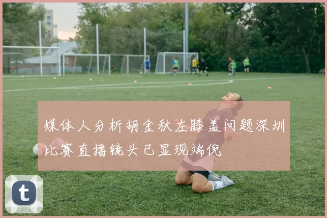 媒体人分析胡金秋左膝盖问题深圳比赛直播镜头已显现端倪