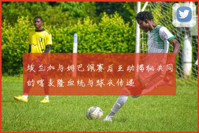 埃兰加与姆巴佩赛后互动揭秘共同的喀麦隆血统与球衣传递