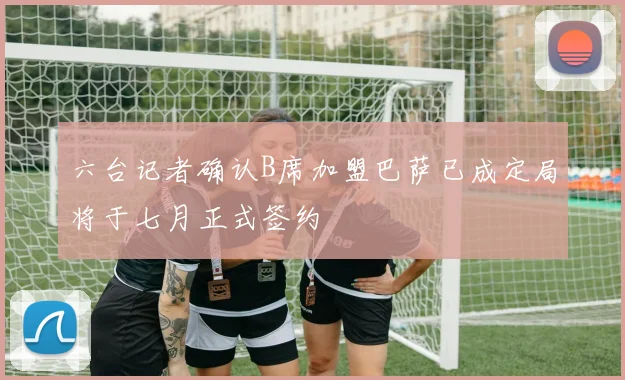 六台记者确认B席加盟巴萨已成定局将于七月正式签约